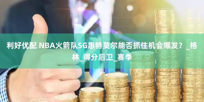 利好优配 NBA火箭队SG惠特莫尔能否抓住机会爆发？_格林_得分后卫_赛季