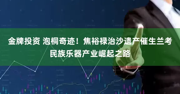 金牌投资 泡桐奇迹！焦裕禄治沙遗产催生兰考民族乐器产业崛起之路