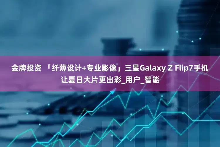 金牌投资 「纤薄设计+专业影像」三星Galaxy Z Flip7手机让夏日大片更出彩_用户_智能