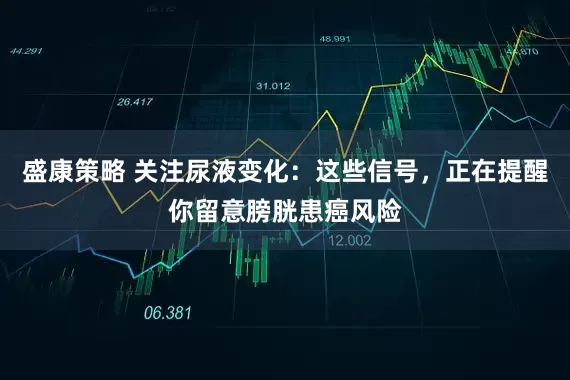 盛康策略 关注尿液变化：这些信号，正在提醒你留意膀胱患癌风险