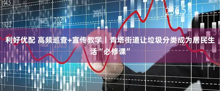 利好优配 高频巡查+宣传教学丨青塔街道让垃圾分类成为居民生活“必修课”