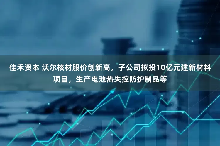 佳禾资本 沃尔核材股价创新高，子公司拟投10亿元建新材料项目，生产电池热失控防护制品等