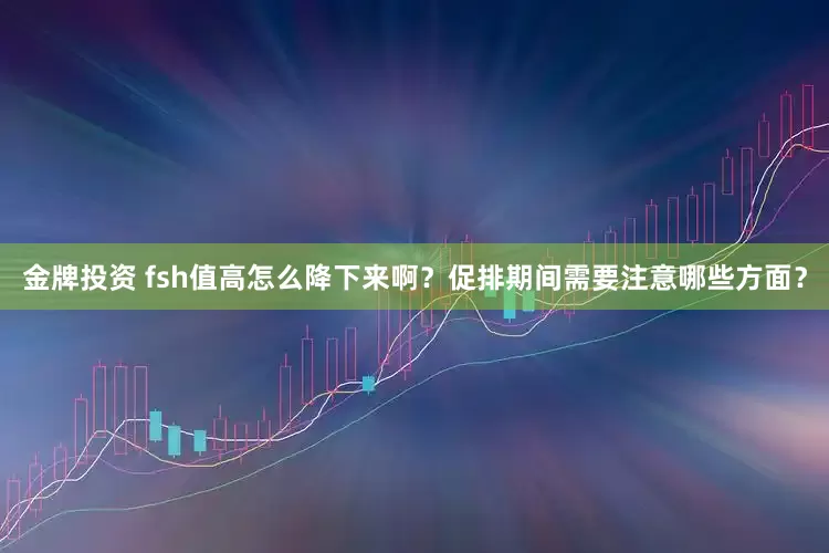 金牌投资 fsh值高怎么降下来啊？促排期间需要注意哪些方面？