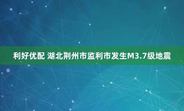 利好优配 湖北荆州市监利市发生M3.7级地震