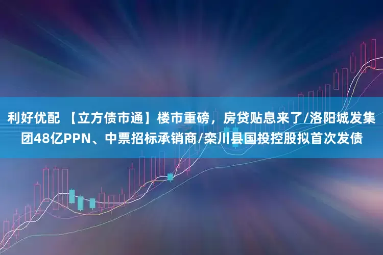 利好优配 【立方债市通】楼市重磅，房贷贴息来了/洛阳城发集团48亿PPN、中票招标承销商/栾川县国投控股拟首次发债